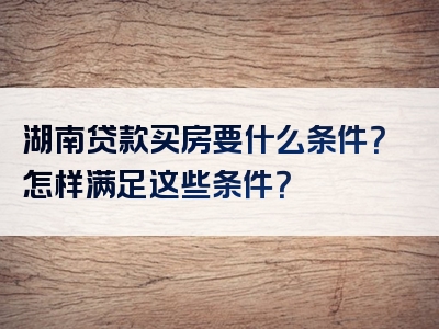 湖南贷款买房要什么条件？怎样满足这些条件？