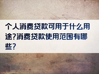 个人消费贷款可用于什么用途？消费贷款使用范围有哪些？