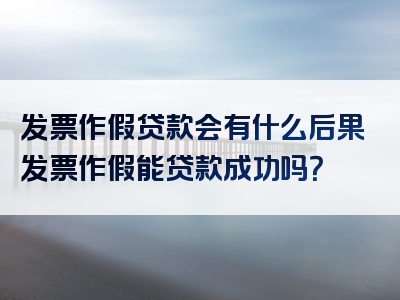 发票作假贷款会有什么后果发票作假能贷款成功吗？