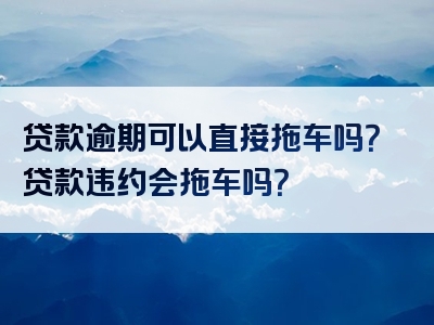 贷款逾期可以直接拖车吗？贷款违约会拖车吗？