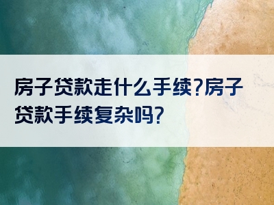 房子贷款走什么手续？房子贷款手续复杂吗？