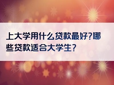 上大学用什么贷款最好？哪些贷款适合大学生？