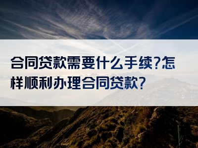 合同贷款需要什么手续？怎样顺利办理合同贷款？