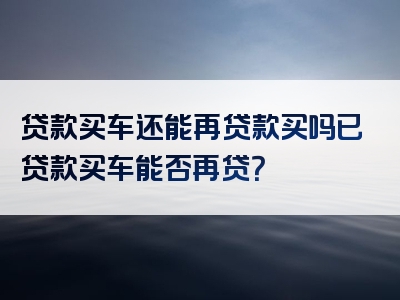 贷款买车还能再贷款买吗已贷款买车能否再贷？