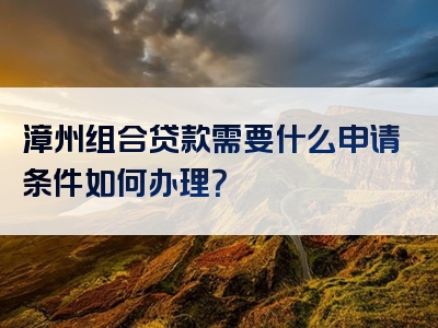 漳州组合贷款需要什么申请条件如何办理？