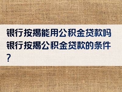 银行按揭能用公积金贷款吗银行按揭公积金贷款的条件？