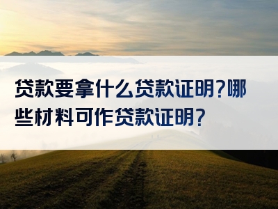 贷款要拿什么贷款证明？哪些材料可作贷款证明？