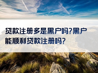 贷款注册多是黑户吗？黑户能顺利贷款注册吗？