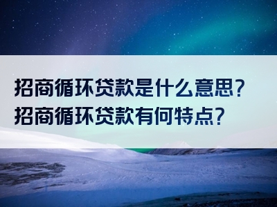 招商循环贷款是什么意思？招商循环贷款有何特点？