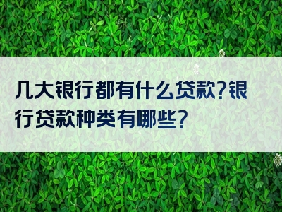 几大银行都有什么贷款？银行贷款种类有哪些？