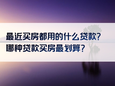 最近买房都用的什么贷款？哪种贷款买房最划算？