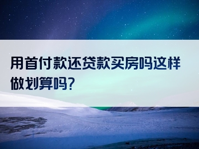 用首付款还贷款买房吗这样做划算吗？