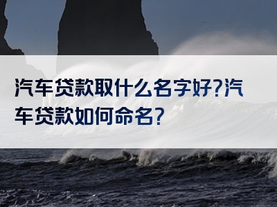 汽车贷款取什么名字好？汽车贷款如何命名？