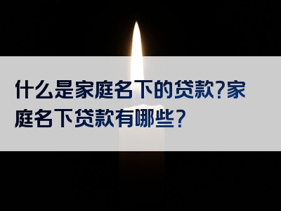 什么是家庭名下的贷款？家庭名下贷款有哪些？