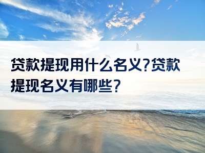 贷款提现用什么名义？贷款提现名义有哪些？