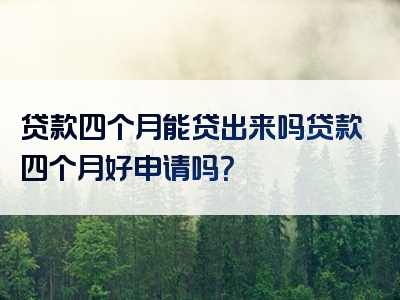 贷款四个月能贷出来吗贷款四个月好申请吗？