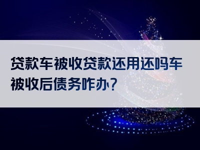 贷款车被收贷款还用还吗车被收后债务咋办？