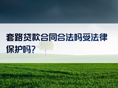 套路贷款合同合法吗受法律保护吗？