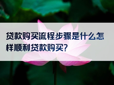 贷款购买流程步骤是什么怎样顺利贷款购买？