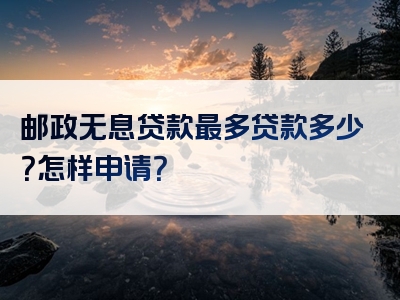 邮政无息贷款最多贷款多少？怎样申请？