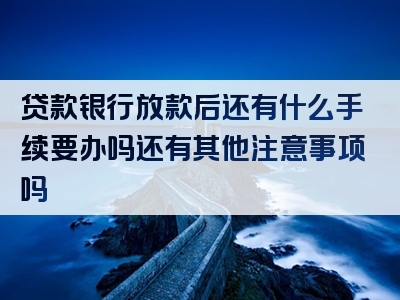 贷款银行放款后还有什么手续要办吗还有其他注意事项吗