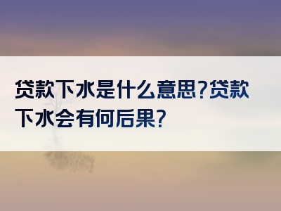 贷款下水是什么意思？贷款下水会有何后果？