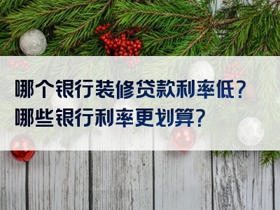 哪个银行装修贷款利率低？哪些银行利率更划算？