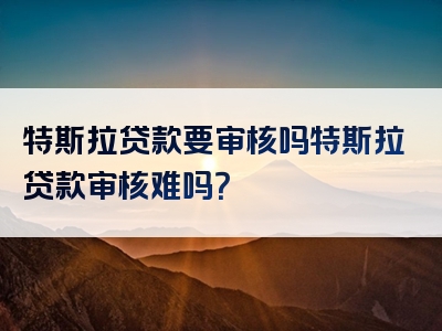 特斯拉贷款要审核吗特斯拉贷款审核难吗？