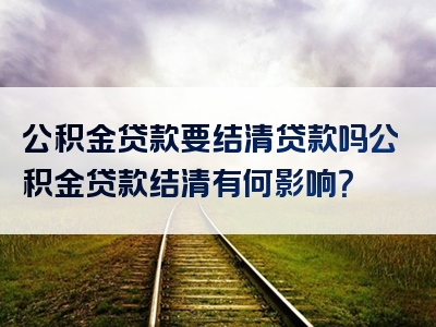 公积金贷款要结清贷款吗公积金贷款结清有何影响？