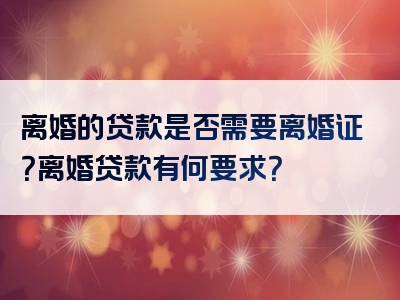 离婚的贷款是否需要离婚证？离婚贷款有何要求？