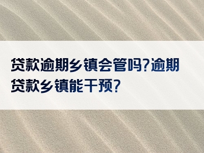 贷款逾期乡镇会管吗？逾期贷款乡镇能干预？