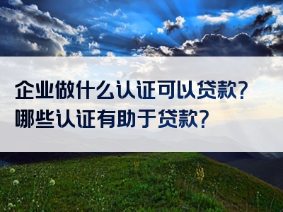 企业做什么认证可以贷款？哪些认证有助于贷款？