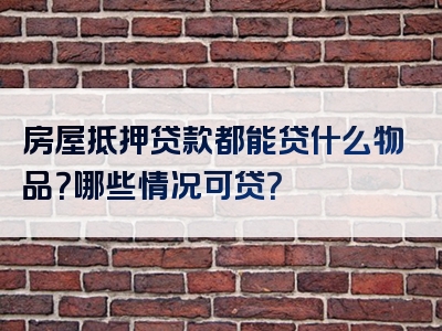 房屋抵押贷款都能贷什么物品？哪些情况可贷？