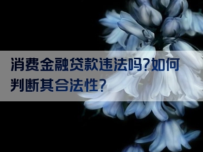 消费金融贷款违法吗？如何判断其合法性？