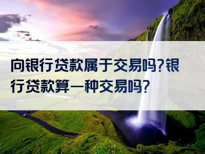 向银行贷款属于交易吗？银行贷款算一种交易吗？