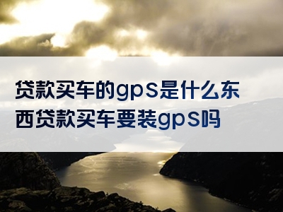 贷款买车的gps是什么东西贷款买车要装gps吗