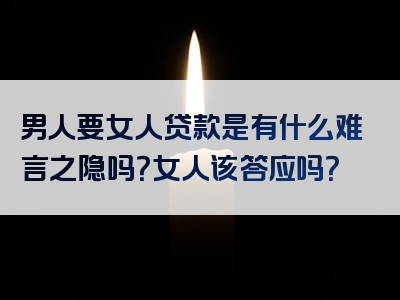 男人要女人贷款是有什么难言之隐吗？女人该答应吗？