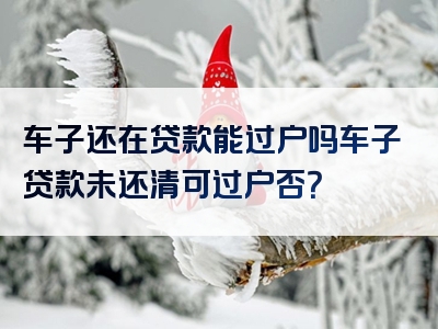 车子还在贷款能过户吗车子贷款未还清可过户否？