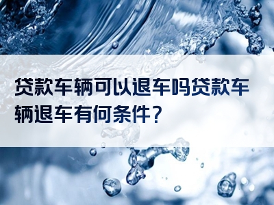 贷款车辆可以退车吗贷款车辆退车有何条件？