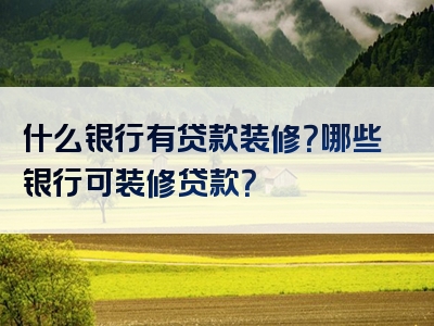 什么银行有贷款装修？哪些银行可装修贷款？