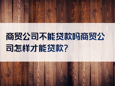 商贸公司不能贷款吗商贸公司怎样才能贷款？