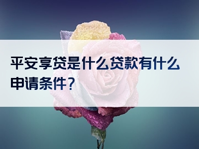 平安享贷是什么贷款有什么申请条件？