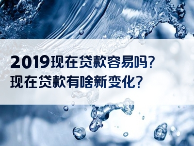 2019现在贷款容易吗？现在贷款有啥新变化？