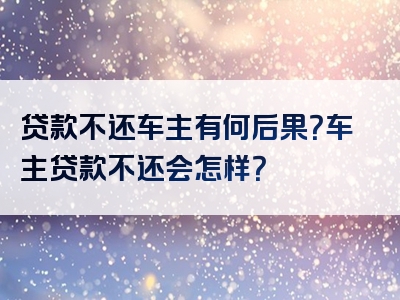 贷款不还车主有何后果？车主贷款不还会怎样？