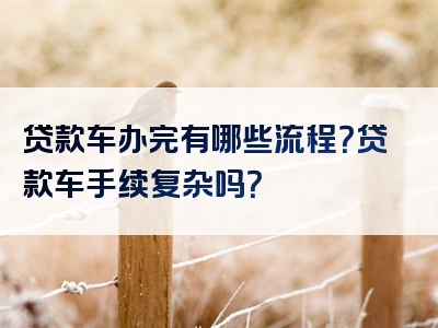 贷款车办完有哪些流程？贷款车手续复杂吗？