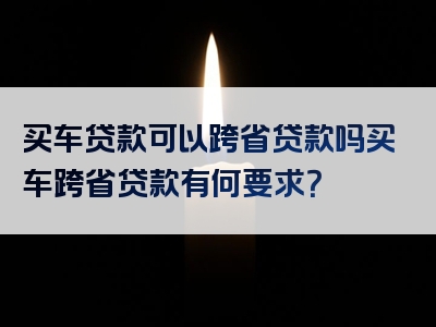 买车贷款可以跨省贷款吗买车跨省贷款有何要求？