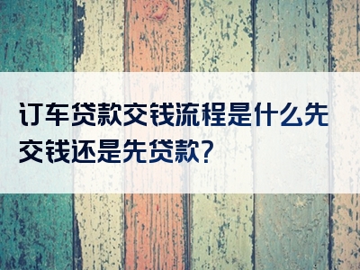 订车贷款交钱流程是什么先交钱还是先贷款？