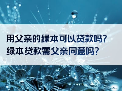 用父亲的绿本可以贷款吗？绿本贷款需父亲同意吗？