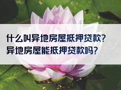 什么叫异地房屋抵押贷款？异地房屋能抵押贷款吗？