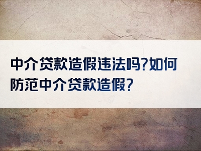 中介贷款造假违法吗？如何防范中介贷款造假？